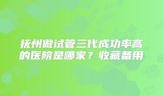 抚州做试管三代成功率高的医院是哪家？收藏备用