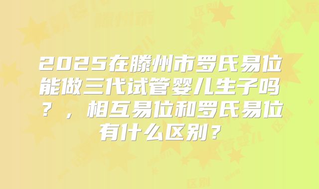 2025在滕州市罗氏易位能做三代试管婴儿生子吗？，相互易位和罗氏易位有什么区别？