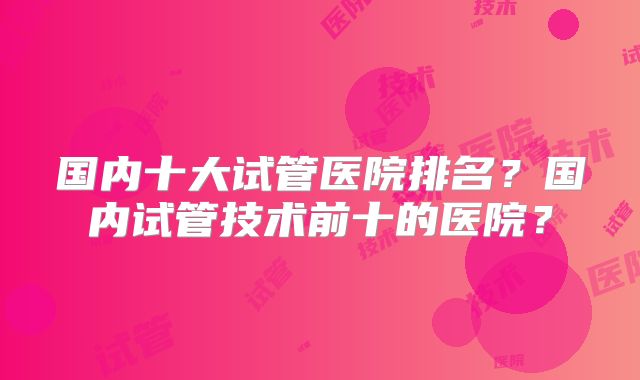 国内十大试管医院排名?国内试管技术前十的医院?