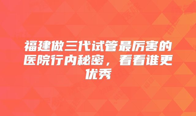 福建做三代试管最厉害的医院行内秘密，看看谁更优秀