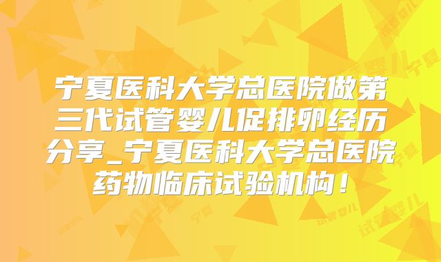 宁夏医科大学总医院做第三代试管婴儿促排卵经历分享_宁夏医科大学总医院药物临床试验机构！