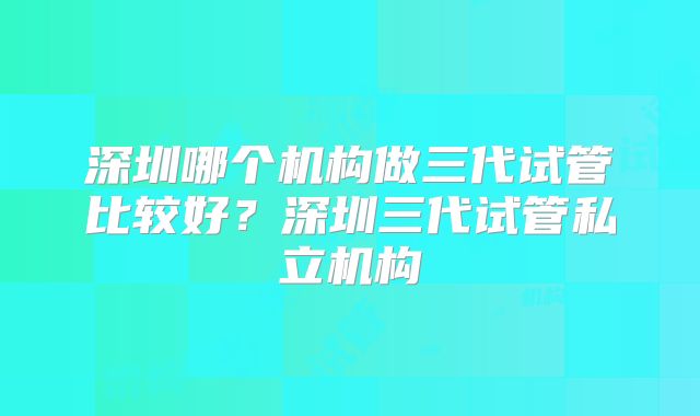 深圳哪个机构做三代试管比较好?深圳三代试管私立机构