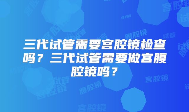 三代试管需要宫腔镜检查吗?三代试管需要做宫腹腔镜吗?