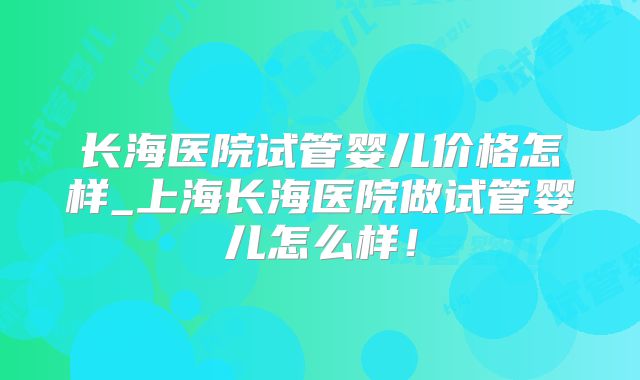 长海医院试管婴儿价格怎样_上海长海医院做试管婴儿怎么样！