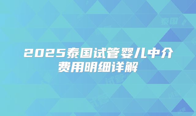 2025泰国试管婴儿中介费用明细详解