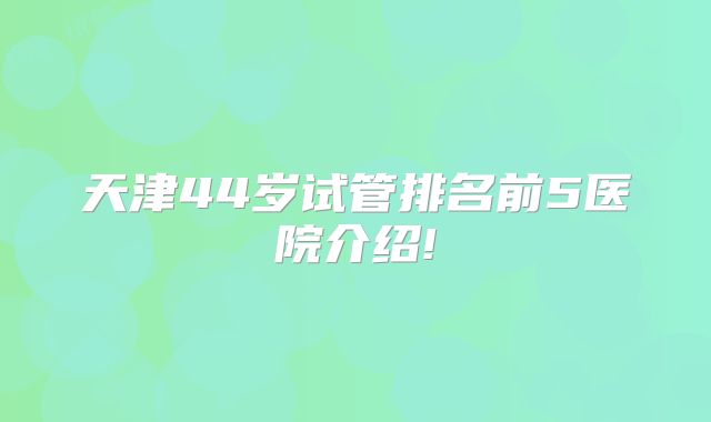天津44岁试管排名前5医院介绍!