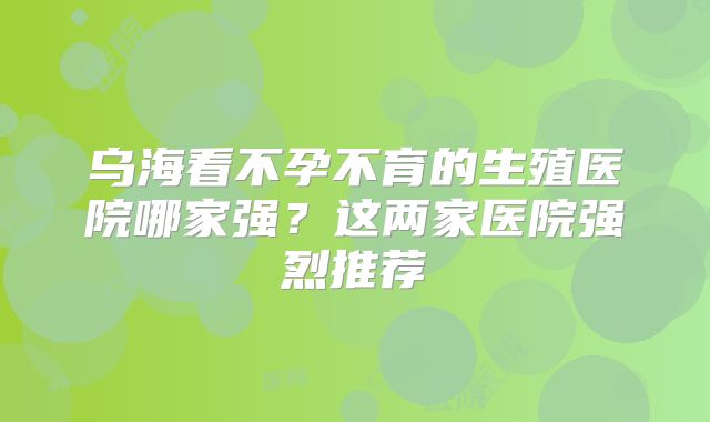 乌海看不孕不育的生殖医院哪家强？这两家医院强烈推荐
