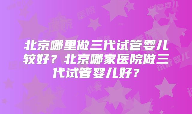 北京哪里做三代试管婴儿较好？北京哪家医院做三代试管婴儿好？