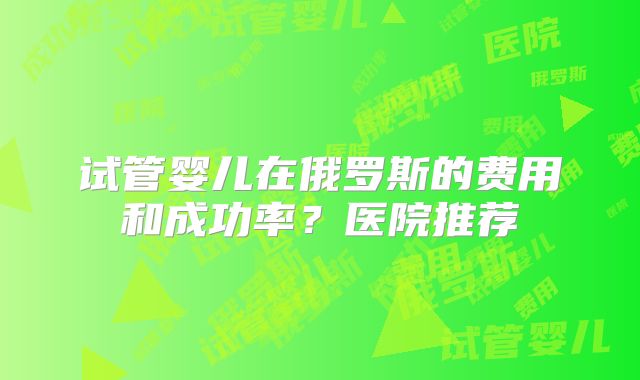 试管婴儿在俄罗斯的费用和成功率?医院推荐