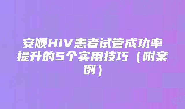 安顺HIV患者试管成功率提升的5个实用技巧（附案例）