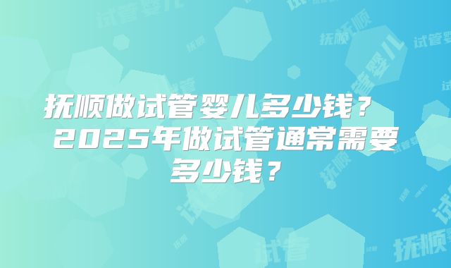 抚顺做试管婴儿多少钱？ 2025年做试管通常需要多少钱？