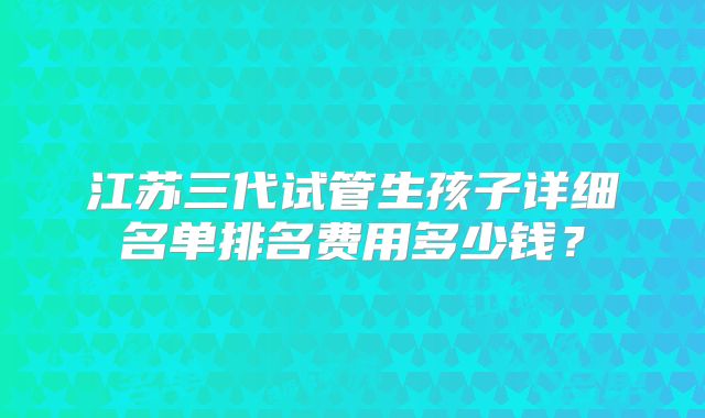 江苏三代试管生孩子详细名单排名费用多少钱？