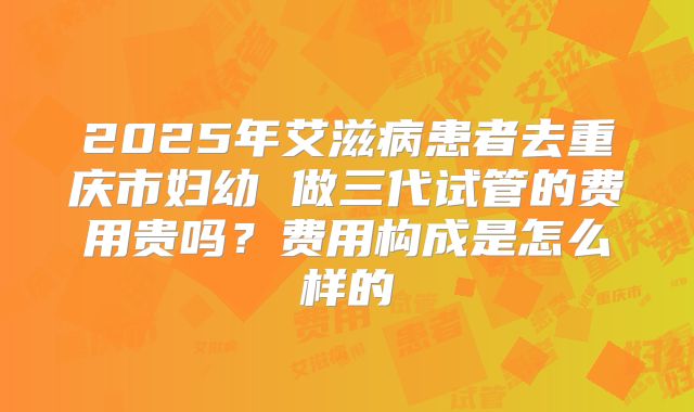 2025年艾滋病患者去重庆市妇幼 做三代试管的费用贵吗？费用构成是怎么样的