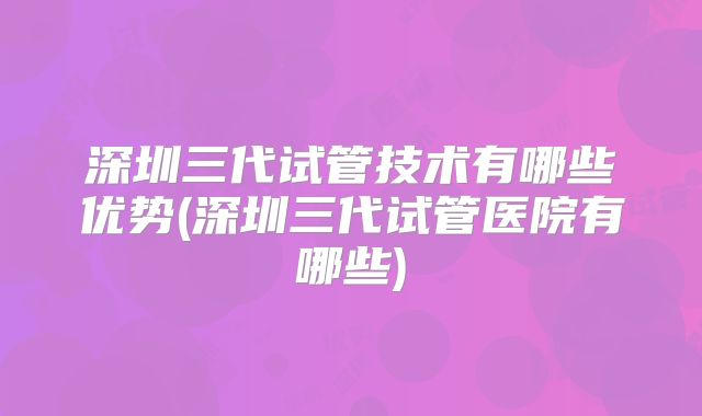 深圳三代试管技术有哪些优势(深圳三代试管医院有哪些)