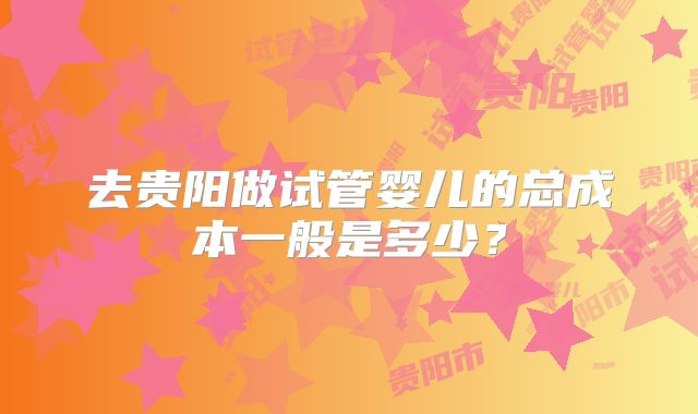 去贵阳做试管婴儿的总成本一般是多少?