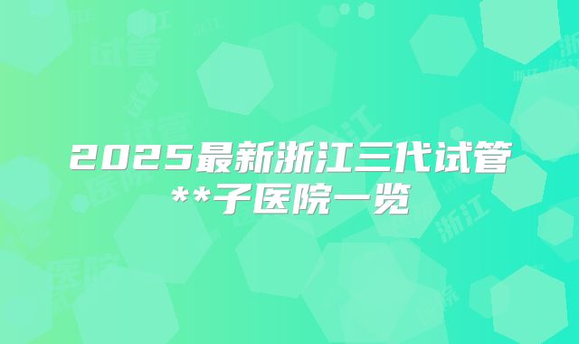 2025最新浙江三代试管**子医院一览