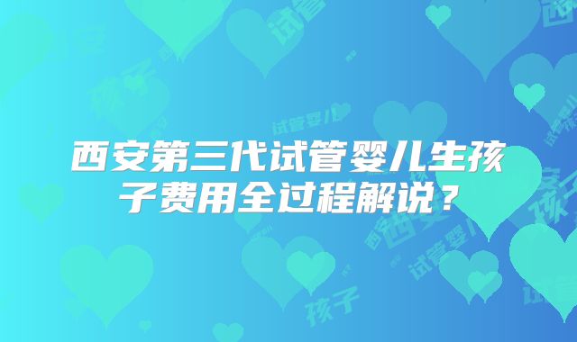 西安第三代试管婴儿生孩子费用全过程解说？