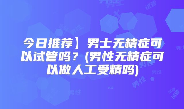 今日推荐】男士无精症可以试管吗？(男性无精症可以做人工受精吗)