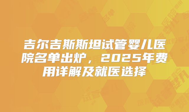 吉尔吉斯斯坦试管婴儿医院名单出炉，2025年费用详解及就医选择