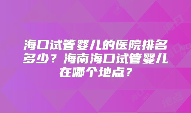 海口试管婴儿的医院排名多少?海南海口试管婴儿在哪个地点?