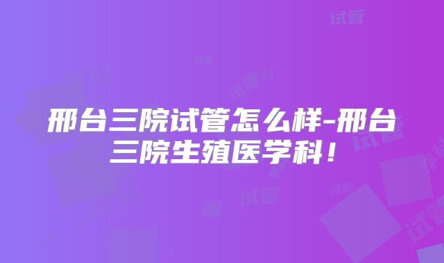 邢台三院试管怎么样-邢台三院生殖医学科！
