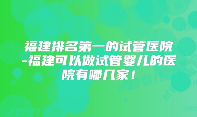 福建排名第一的试管医院-福建可以做试管婴儿的医院有哪几家!