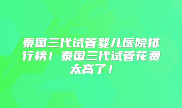 泰国三代试管婴儿医院排行榜！泰国三代试管花费太高了！