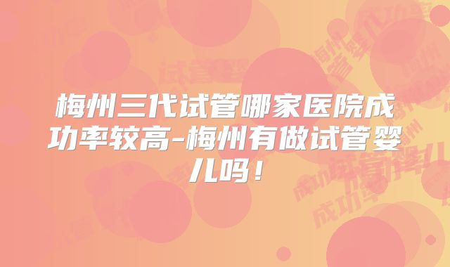 梅州三代试管哪家医院成功率较高-梅州有做试管婴儿吗！