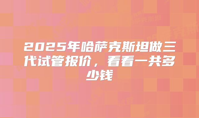 2025年哈萨克斯坦做三代试管报价，看看一共多少钱