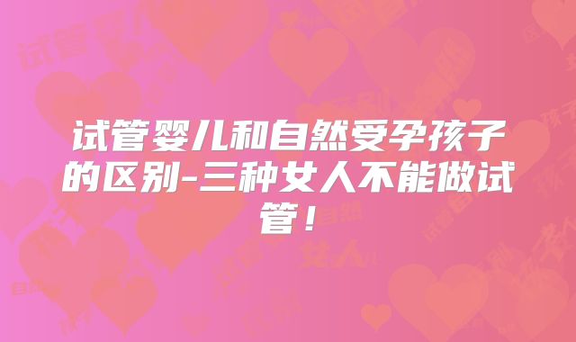 试管婴儿和自然受孕孩子的区别-三种女人不能做试管！