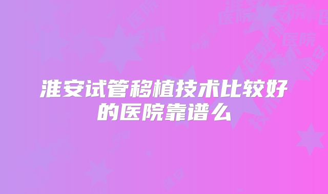 淮安试管移植技术比较好的医院靠谱么