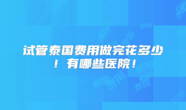 试管泰国费用做完花多少!有哪些医院!