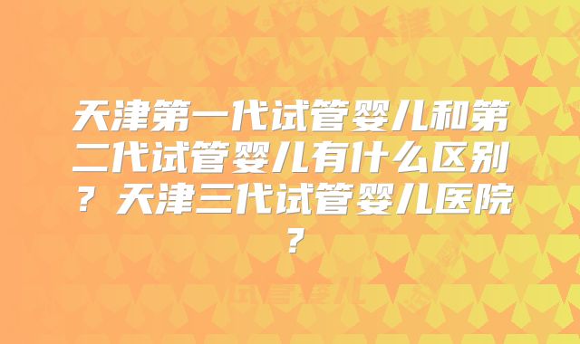 天津第一代试管婴儿和第二代试管婴儿有什么区别?天津三代试管婴儿医院?