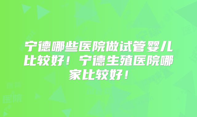 宁德哪些医院做试管婴儿比较好!宁德生殖医院哪家比较好!