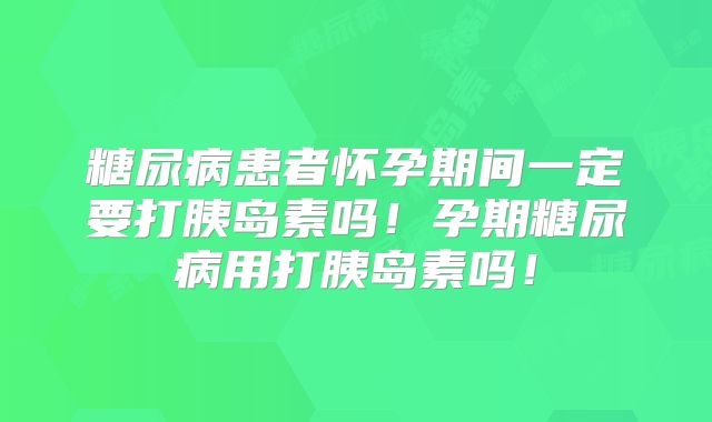 糖尿病患者怀孕期间一定要打胰岛素吗!孕期糖尿病用打胰岛素吗!