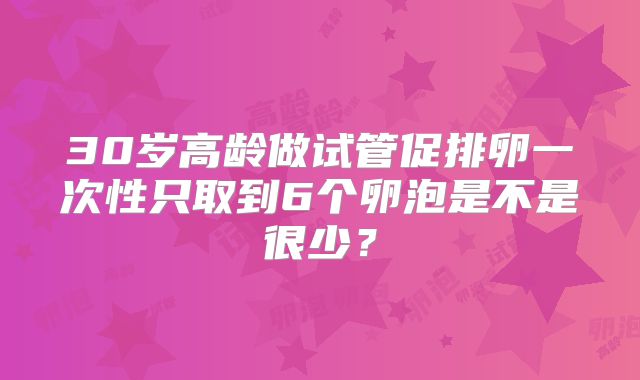 30岁高龄做试管促排卵一次性只取到6个卵泡是不是很少？