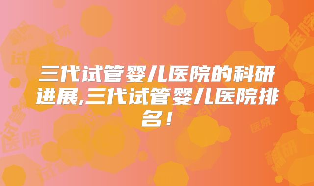 三代试管婴儿医院的科研进展,三代试管婴儿医院排名！