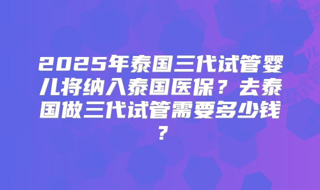 2025年泰国三代试管婴儿将纳入泰国医保？去泰国做三代试管需要多少钱？