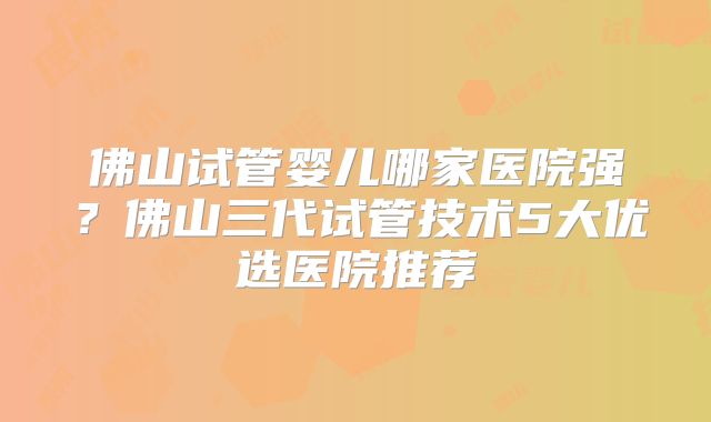 佛山试管婴儿哪家医院强？佛山三代试管技术5大优选医院推荐
