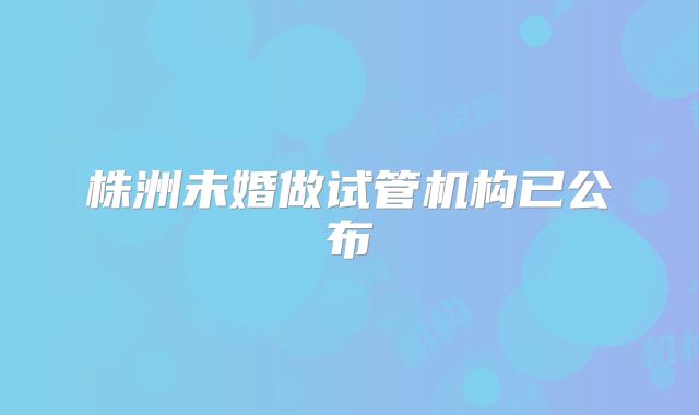 株洲未婚做试管机构已公布