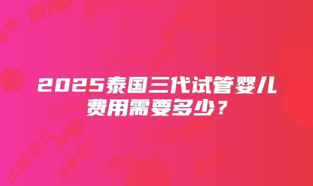 2025泰国三代试管婴儿费用需要多少？