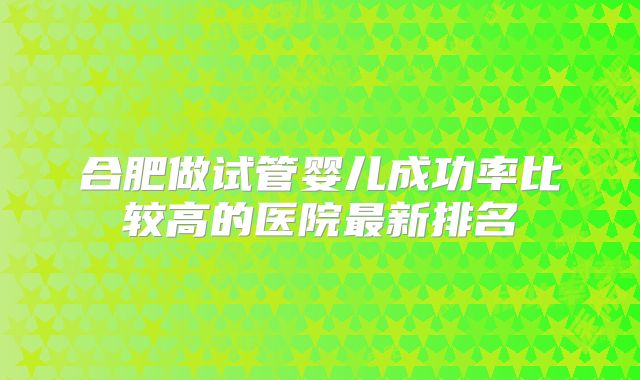 合肥做试管婴儿成功率比较高的医院最新排名