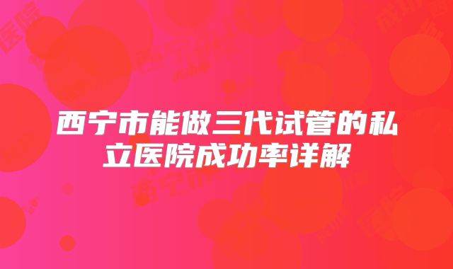 西宁市能做三代试管的私立医院成功率详解