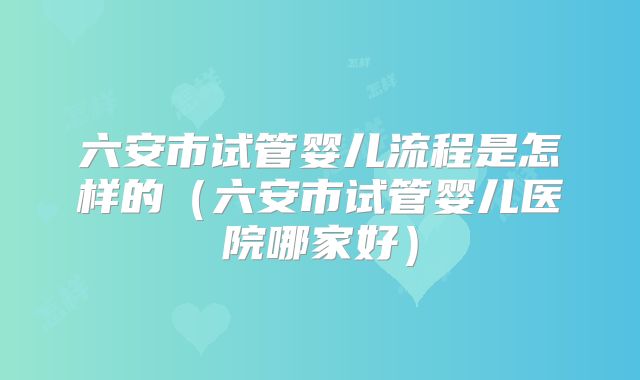 六安市试管婴儿流程是怎样的（六安市试管婴儿医院哪家好）