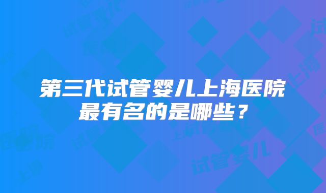 第三代试管婴儿上海医院最有名的是哪些?