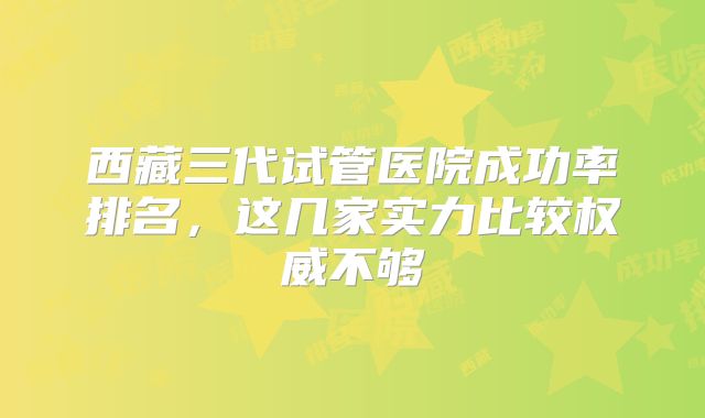 西藏三代试管医院成功率排名，这几家实力比较权威不够