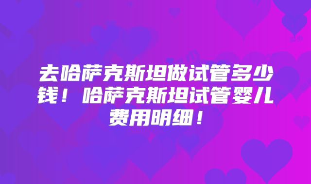 去哈萨克斯坦做试管多少钱！哈萨克斯坦试管婴儿费用明细！