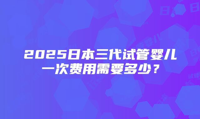 2025日本三代试管婴儿一次费用需要多少?