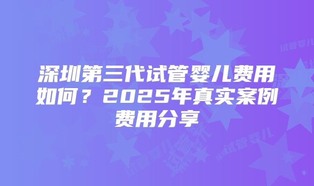 深圳第三代试管婴儿费用如何？2025年真实案例费用分享
