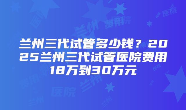 兰州三代试管多少钱？2025兰州三代试管医院费用18万到30万元